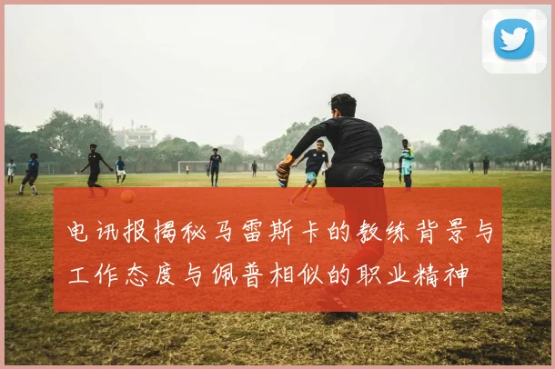 电讯报揭秘马雷斯卡的教练背景与工作态度与佩普相似的职业精神