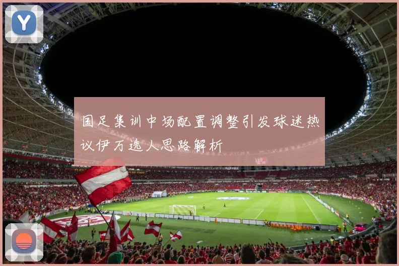 国足集训中场配置调整引发球迷热议伊万选人思路解析