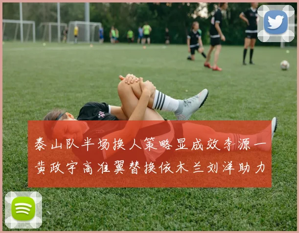 泰山队半场换人策略显成效李源一黄政宇高准翼替换依木兰刘洋助力球队提升战斗力