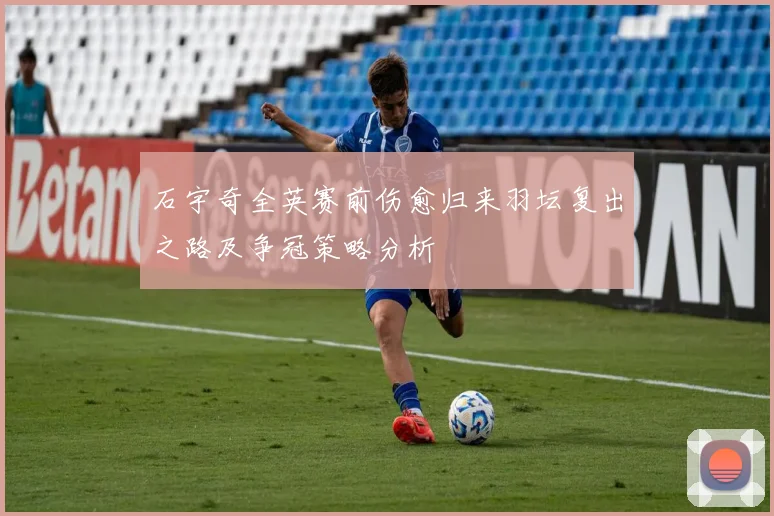 石宇奇全英赛前伤愈归来羽坛复出之路及争冠策略分析