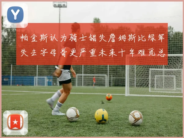 帕金斯认为骑士错失詹姆斯比绿军失去字母哥更严重未来十年难觅总冠军